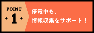 POINT1停電中も、情報収集をサポート！